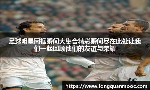 足球明星同框瞬间大集合精彩瞬间尽在此处让我们一起回顾他们的友谊与荣耀